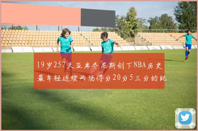 19岁257天亚库乔尼斯创下NBA历史最年轻连续两场得分20分5三分的纪录