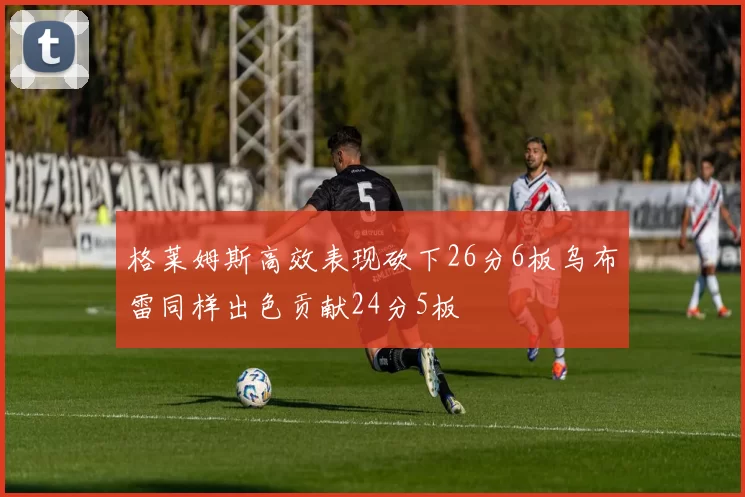 格莱姆斯高效表现砍下26分6板乌布雷同样出色贡献24分5板