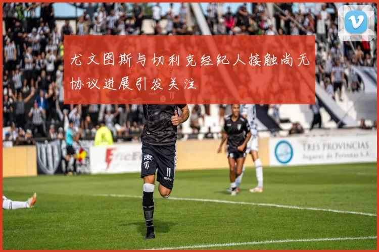 尤文图斯与切利克经纪人接触尚无协议进展引发关注