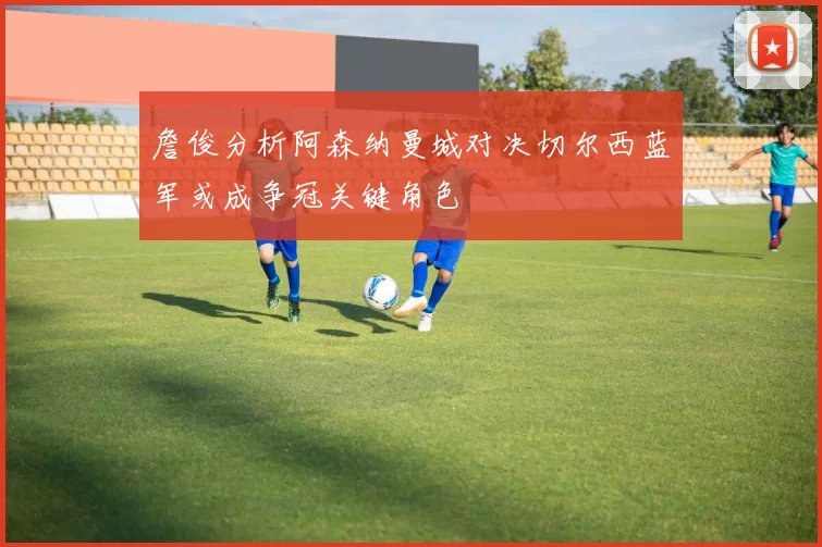 詹俊分析阿森纳曼城对决切尔西蓝军或成争冠关键角色