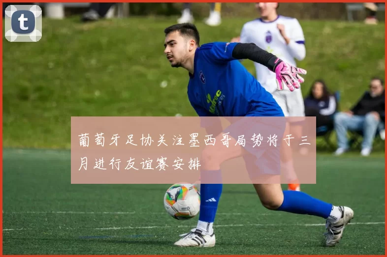 葡萄牙足协关注墨西哥局势将于三月进行友谊赛安排