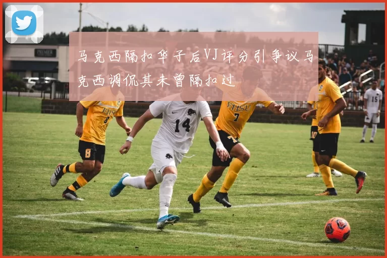 马克西隔扣华子后VJ评分引争议马克西调侃其未曾隔扣过