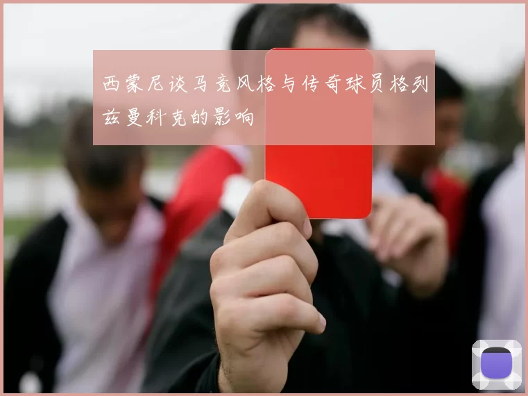 西蒙尼谈马竞风格与传奇球员格列兹曼科克的影响