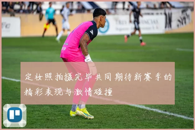 定妆照拍摄完毕共同期待新赛季的精彩表现与激情碰撞