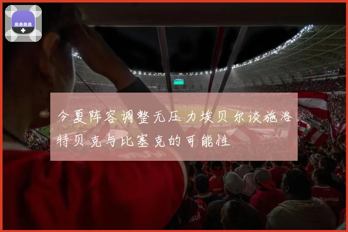 今夏阵容调整无压力埃贝尔谈施洛特贝克与比塞克的可能性