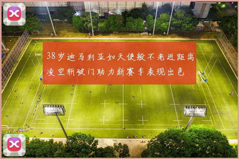 38岁迪马利亚如天使般不老近距离凌空斩破门助力新赛季表现出色