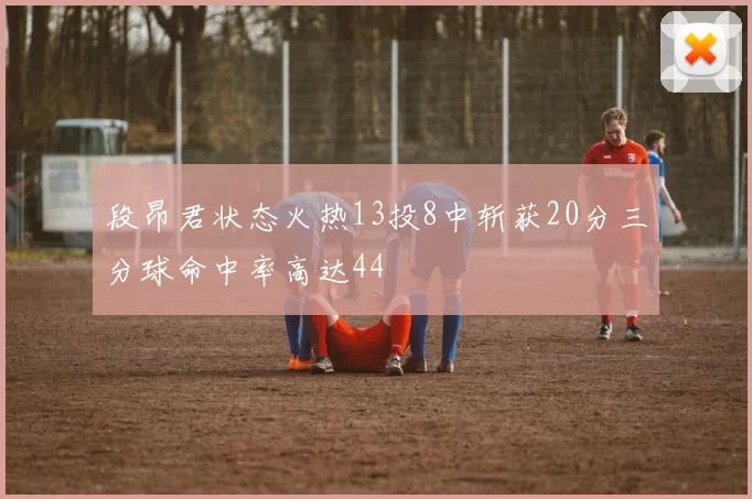 段昂君状态火热13投8中斩获20分三分球命中率高达44
