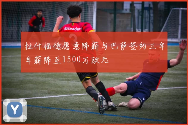 拉什福德愿意降薪与巴萨签约三年年薪降至1500万欧元