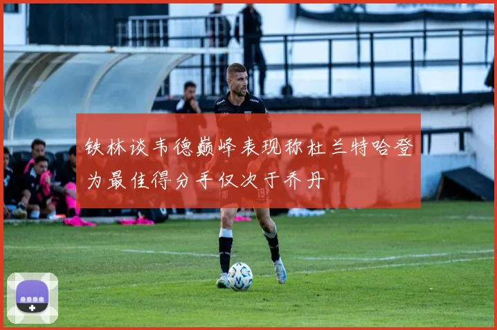 铁林谈韦德巅峰表现称杜兰特哈登为最佳得分手仅次于乔丹