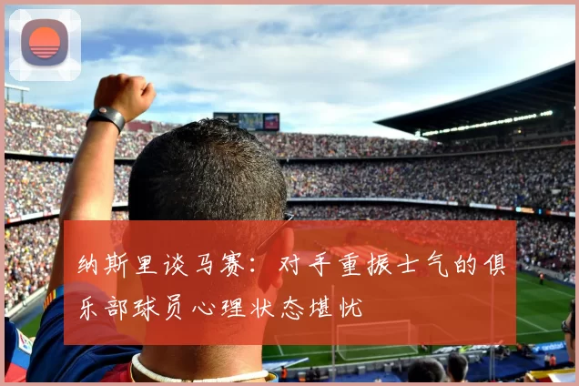 纳斯里谈马赛：对手重振士气的俱乐部球员心理状态堪忧
