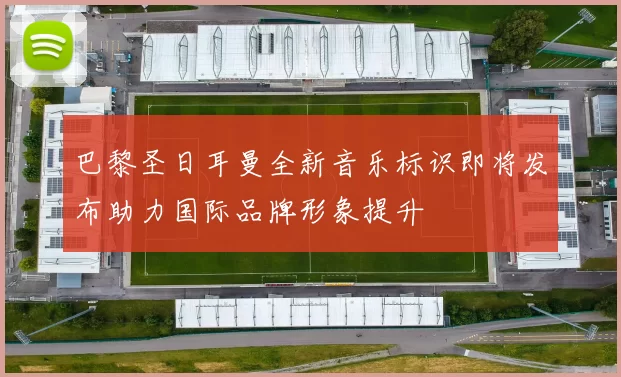 巴黎圣日耳曼全新音乐标识即将发布助力国际品牌形象提升