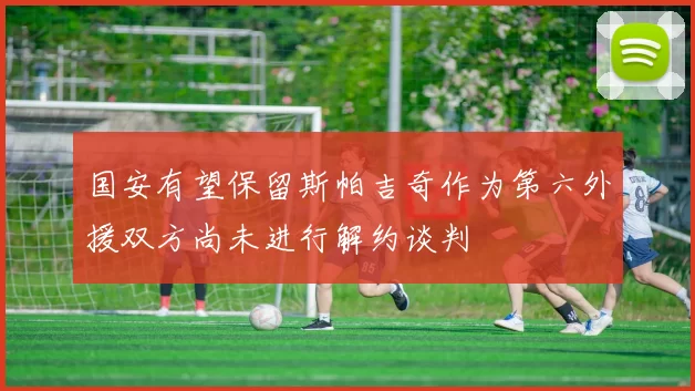 国安有望保留斯帕吉奇作为第六外援双方尚未进行解约谈判