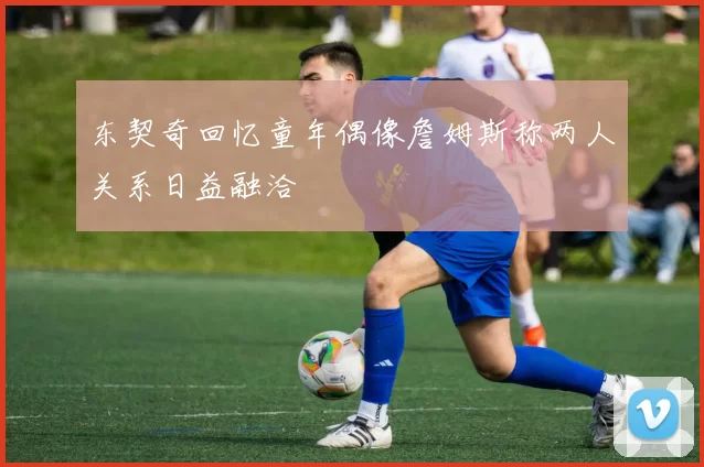 东契奇回忆童年偶像詹姆斯称两人关系日益融洽